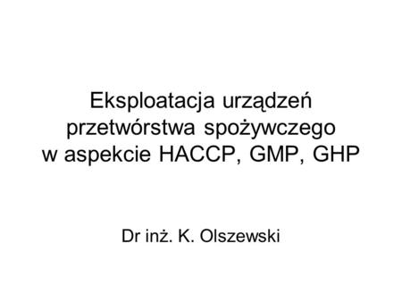Eksploatacja urządzeń przetwórstwa spożywczego w aspekcie HACCP, GMP, GHP Dr inż. K. Olszewski.