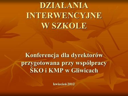 DZIAŁANIA INTERWENCYJNE W SZKOLE Konferencja dla dyrektorów przygotowana przy współpracy ŚKO i KMP w Gliwicach kwiecień 2012.