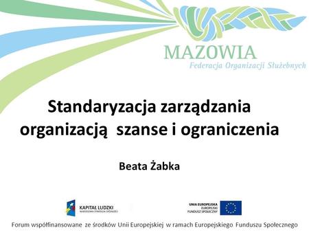 Standaryzacja zarządzania organizacją szanse i ograniczenia Beata Żabka Forum współfinansowane ze środków Unii Europejskiej w ramach Europejskiego Funduszu.