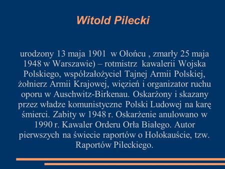 Witold Pilecki urodzony 13 maja 1901 w Ołońcu , zmarły 25 maja 1948 w Warszawie) – rotmistrz kawalerii Wojska Polskiego, współzałożyciel Tajnej Armii.
