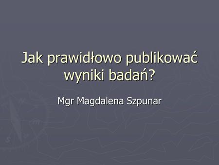 Jak prawidłowo publikować wyniki badań? Mgr Magdalena Szpunar.