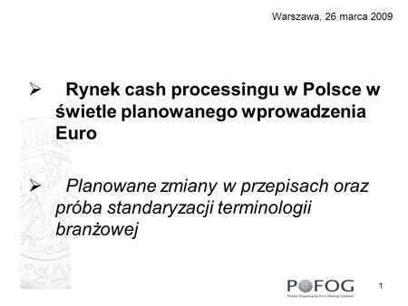 1 Warszawa, 26 marca 2009 Rynek cash processingu w Polsce w świetle planowanego wprowadzenia Euro Planowane zmiany w przepisach oraz próba standaryzacji.