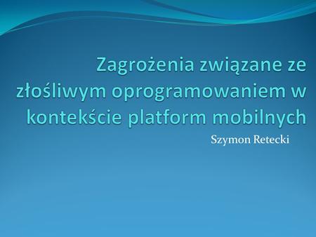 Zagrożenia związane ze złośliwym oprogramowaniem w kontekście platform mobilnych Szymon Retecki.