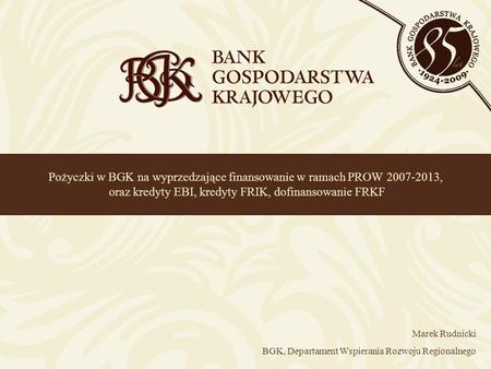 Pożyczki w BGK na wyprzedzające finansowanie w ramach PROW 2007-2013, oraz kredyty EBI, kredyty FRIK, dofinansowanie FRKF Marek Rudnicki BGK, Departament.