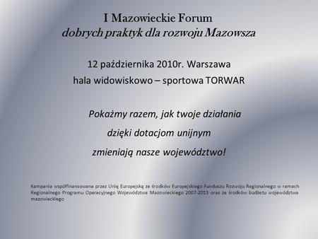I Mazowieckie Forum dobrych praktyk dla rozwoju Mazowsza 12 października 2010r. Warszawa hala widowiskowo – sportowa TORWAR Pokażmy razem, jak twoje działania.
