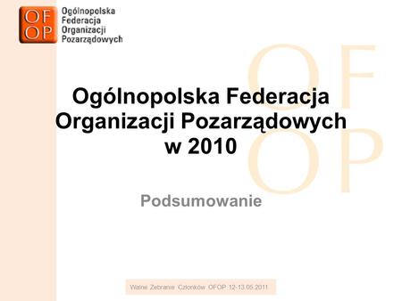 Ogólnopolska Federacja Organizacji Pozarządowych w 2010 Podsumowanie Walne Zebranie Członków OFOP 12-13.05.2011.