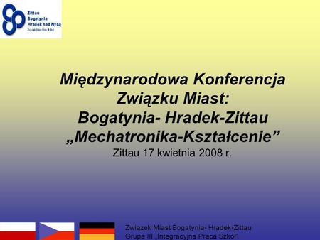 Międzynarodowa Konferencja Związku Miast: Bogatynia- Hradek-Zittau Mechatronika-Kształcenie Zittau 17 kwietnia 2008 r. Związek Miast Bogatynia- Hradek-Zittau.