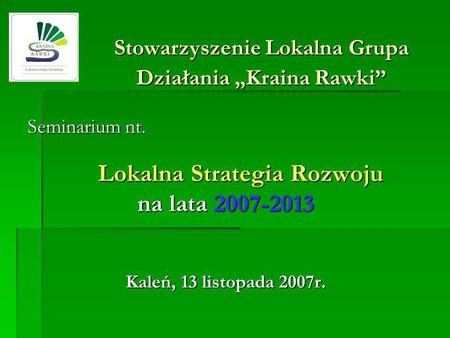 Stowarzyszenie Lokalna Grupa Działania Kraina Rawki Seminarium nt. Lokalna Strategia Rozwoju na lata 2007-2013 Kaleń, 13 listopada 2007r.