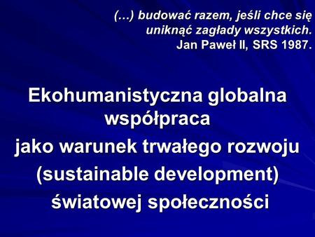 (…) budować razem, jeśli chce się uniknąć zagłady wszystkich. Jan Paweł II, SRS 1987. Ekohumanistyczna globalna współpraca jako warunek trwałego rozwoju.