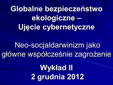 Globalne bezpieczeństwo ekologiczne – Ujęcie cybernetyczne Neo-socjaldarwinizm jako główne współcześnie zagrożenie Wykład II 2 grudnia 2012.