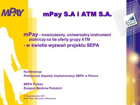 MPay S.A i ATM S.A. mPay - nowoczesny, uniwersalny instrument płatniczy na tle oferty grupy ATM - w świetle wyzwań projektu SEPA Konferencja Praktyczne.