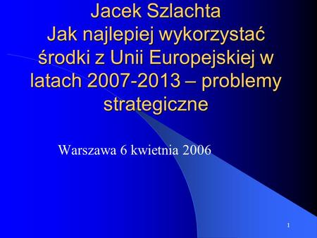 1 Jacek Szlachta Jak najlepiej wykorzystać środki z Unii Europejskiej w latach 2007-2013 – problemy strategiczne Warszawa 6 kwietnia 2006.