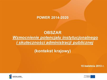 POWER 2014-2020 OBSZAR Wzmocnienie potencjału instytucjonalnego i skuteczności administracji publicznej (kontekst krajowy) 15 kwietnia 2013 r.
