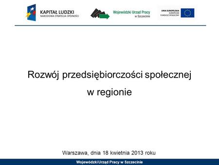 Wojewódzki Urząd Pracy w Szczecinie Rozwój przedsiębiorczości społecznej w regionie Warszawa, dnia 18 kwietnia 2013 roku.
