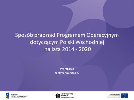 Sposób prac nad Programem Operacyjnym dotyczącym Polski Wschodniej na lata 2014 - 2020 Warszawa 9 stycznia 2013 r.