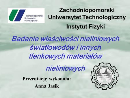 Prezentację wykonała: Anna Jasik Instytut Fizyki Zachodniopomorski Uniwersytet Technologiczny Badanie właściwości nieliniowych światłowodów i innych tlenkowych.