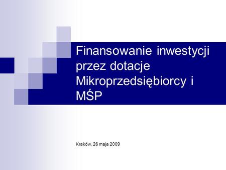 Finansowanie inwestycji przez dotacje Mikroprzedsiębiorcy i MŚP Kraków, 26 maja 2009.