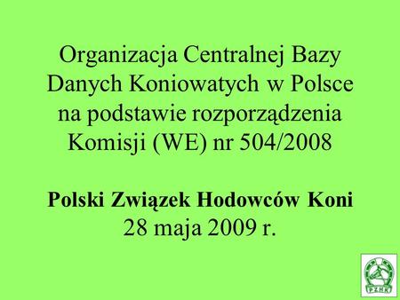 Organizacja Centralnej Bazy Danych Koniowatych w Polsce na podstawie rozporządzenia Komisji (WE) nr 504/2008 Polski Związek Hodowców Koni 28 maja 2009.