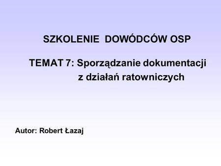 SZKOLENIE DOWÓDCÓW OSP TEMAT 7: Sporządzanie dokumentacji z działań ratowniczych Autor: Robert Łazaj.