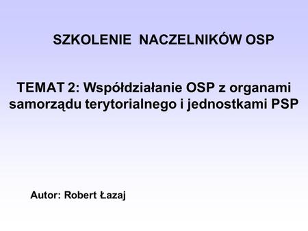 SZKOLENIE NACZELNIKÓW OSP TEMAT 2: Współdziałanie OSP z organami samorządu terytorialnego i jednostkami PSP Autor: Robert Łazaj.