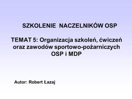 SZKOLENIE NACZELNIKÓW OSP TEMAT 5: Organizacja szkoleń, ćwiczeń oraz zawodów sportowo-pożarniczych OSP i MDP Autor: Robert Łazaj.