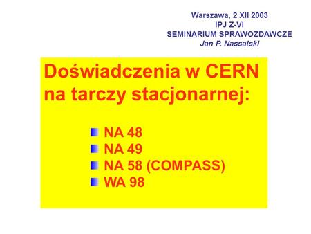 Warszawa, 2 XII 2003 IPJ Z-VI SEMINARIUM SPRAWOZDAWCZE Jan P. Nassalski Doświadczenia w CERN na tarczy stacjonarnej: NA 48 NA 49 NA 58 (COMPASS) WA 98.