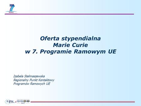 Oferta stypendialna Marie Curie w 7. Programie Ramowym UE Izabela Stelmaszewska Regionalny Punkt Kontaktowy Programów Ramowych UE.