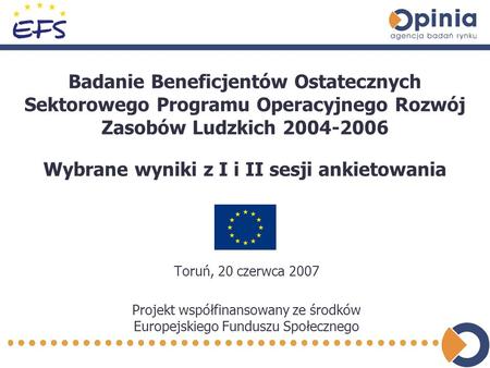 Badanie Beneficjentów Ostatecznych Sektorowego Programu Operacyjnego Rozwój Zasobów Ludzkich 2004-2006 Toruń, 20 czerwca 2007 Projekt współfinansowany.