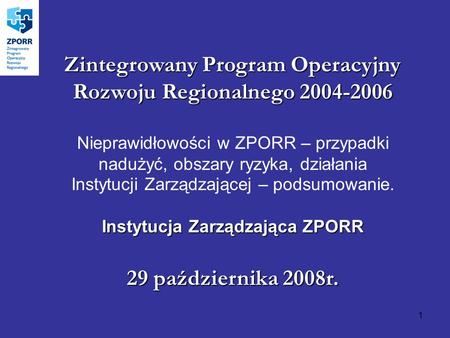 1 Zintegrowany Program Operacyjny Rozwoju Regionalnego 2004-2006 Nieprawidłowości w ZPORR – przypadki nadużyć, obszary ryzyka, działania Instytucji Zarządzającej.