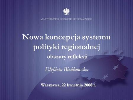 Warszawa, 22 kwietnia 2008 r. Nowa koncepcja systemu polityki regionalnej obszary refleksji Elżbieta Bieńkowska.