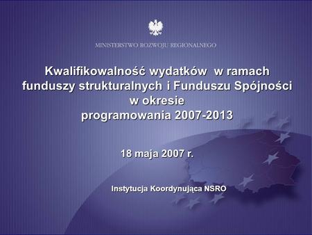 Kwalifikowalność wydatków w ramach funduszy strukturalnych i Funduszu Spójności w okresie programowania 2007-2013 18 maja 2007 r. Instytucja Koordynująca.