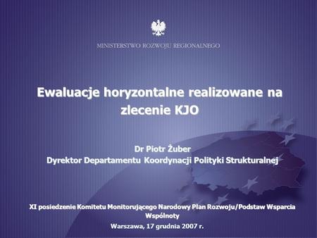1 Warszawa, 17 grudnia 2007 r. Ewaluacje horyzontalne realizowane na zlecenie KJO Dr Piotr Żuber Dyrektor Departamentu Koordynacji Polityki Strukturalnej.