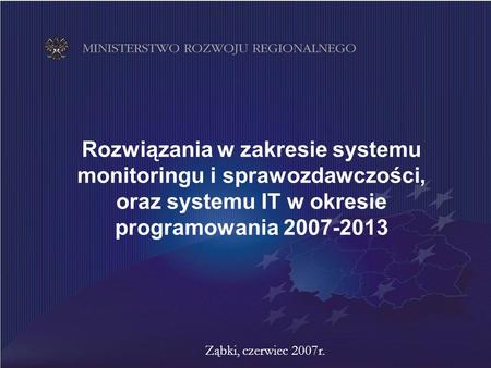 Rozwiązania w zakresie systemu monitoringu i sprawozdawczości, oraz systemu IT w okresie programowania 2007-2013 Ząbki, czerwiec 2007r.