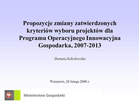 Propozycje zmiany zatwierdzonych kryteriów wyboru projektów dla Programu Operacyjnego Innowacyjna Gospodarka, 2007-2013 Danuta Sokołowska Warszawa, 20.