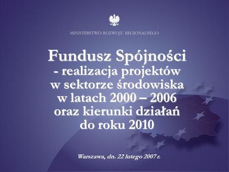 Fundusz Spójności - realizacja projektów w sektorze środowiska w latach 2000 – 2006 oraz kierunki działań do roku 2010 Warszawa, dn. 22 lutego.