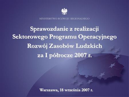Sprawozdanie z realizacji Sektorowego Programu Operacyjnego Rozwój Zasobów Ludzkich za I półrocze 2007 r. Warszawa, 18 września 2007 r.