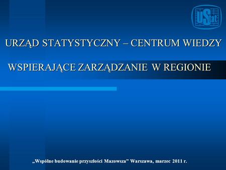 URZĄD STATYSTYCZNY – CENTRUM WIEDZY WSPIERAJĄCE ZARZĄDZANIE W REGIONIE Wspólne budowanie przyszłości Mazowsza Warszawa, marzec 2011 r.