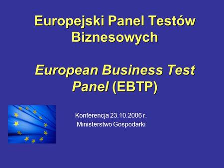Europejski Panel Testów Biznesowych European Business Test Panel (EBTP) Konferencja 23.10.2006 r. Ministerstwo Gospodarki.
