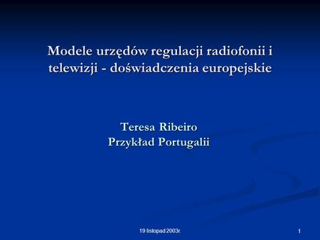 19 listopad 2003r. 1 Modele urzędów regulacji radiofonii i telewizji - doświadczenia europejskie Teresa Ribeiro Przykład Portugalii.