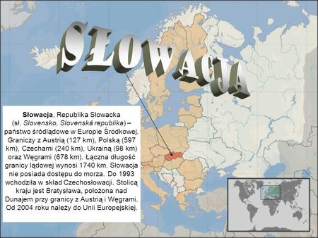 Słowacja Słowacja, Republika Słowacka (sł. Slovensko, Slovenská republika) – państwo śródlądowe w Europie Środkowej. Graniczy z Austrią.