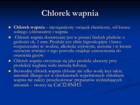 Chlorek wapnia Chlorek wapnia – nieorganiczny związek chemiczny, sól kwasu solnego (chlorowodoru) i wapnia. Chlorek wapnia dostarczany jest w postaci białych.