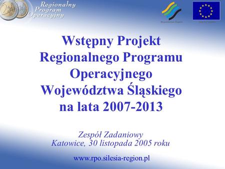 Www.rpo.silesia-region.pl Wstępny Projekt Regionalnego Programu Operacyjnego Województwa Śląskiego na lata 2007-2013 Zespół Zadaniowy Katowice, 30 listopada.
