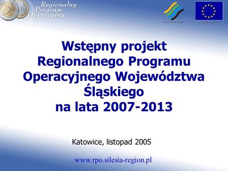 Www.rpo.silesia-region.pl Wstępny projekt Regionalnego Programu Operacyjnego Województwa Śląskiego na lata 2007-2013 Katowice, listopad 2005.