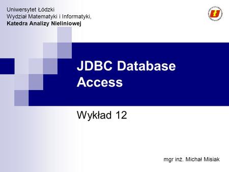 Uniwersytet Łódzki Wydział Matematyki i Informatyki, Katedra Analizy Nieliniowej JDBC Database Access Wykład 12 mgr inż. Michał Misiak.