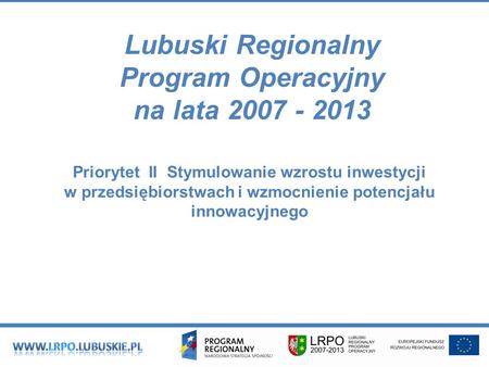 Lubuski Regionalny Program Operacyjny na lata 2007 - 2013 Priorytet II Stymulowanie wzrostu inwestycji w przedsiębiorstwach i wzmocnienie potencjału innowacyjnego.