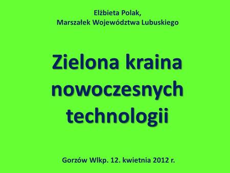 Zielona kraina nowoczesnych technologii Gorzów Wlkp. 12. kwietnia 2012 r. Elżbieta Polak, Marszałek Województwa Lubuskiego.