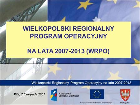 Wielkopolski Regionalny Program Operacyjny na lata 2007-2013 Piła, 7 listopada 2007 WIELKOPOLSKI REGIONALNY PROGRAM OPERACYJNY NA LATA 2007-2013 (WRPO)