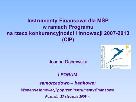 Instrumenty Finansowe dla MŚP w ramach Programu na rzecz konkurencyjności i innowacji 2007-2013 (CIP) Joanna Dąbrowska I FORUM samorządowo – bankowe: Wsparcie.