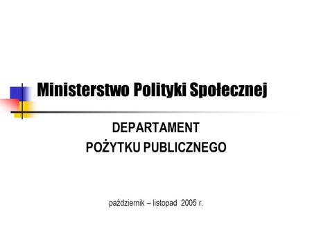 Ministerstwo Polityki Społecznej DEPARTAMENT POŻYTKU PUBLICZNEGO październik – listopad 2005 r.
