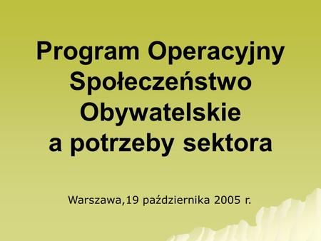 Program Operacyjny Społeczeństwo Obywatelskie a potrzeby sektora Warszawa,19 października 2005 r.